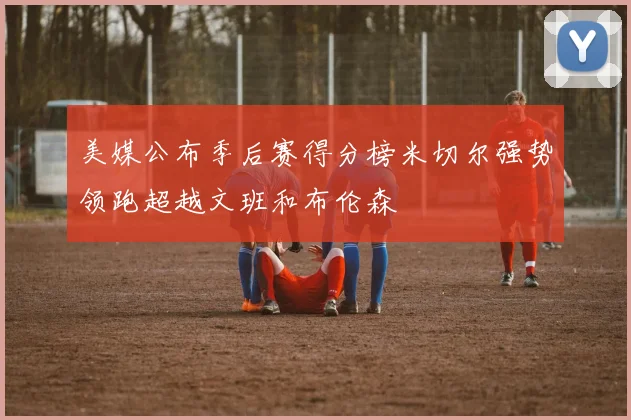 美媒公布季后赛得分榜米切尔强势领跑超越文班和布伦森