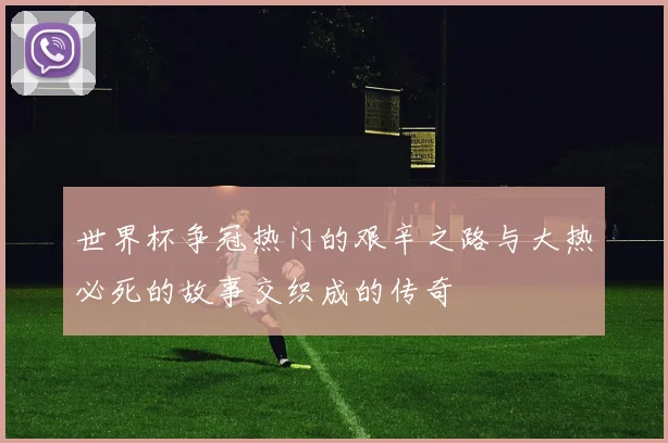 世界杯争冠热门的艰辛之路与大热必死的故事交织成的传奇