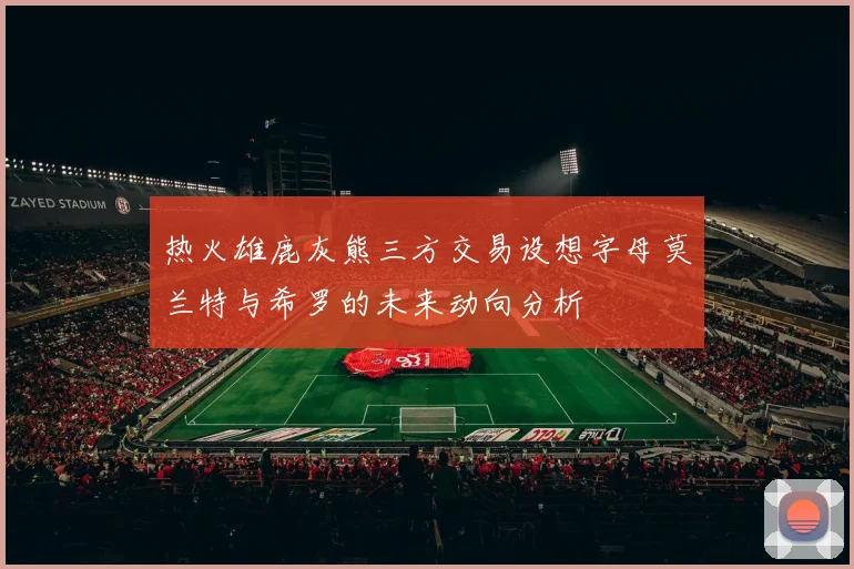 热火雄鹿灰熊三方交易设想字母莫兰特与希罗的未来动向分析