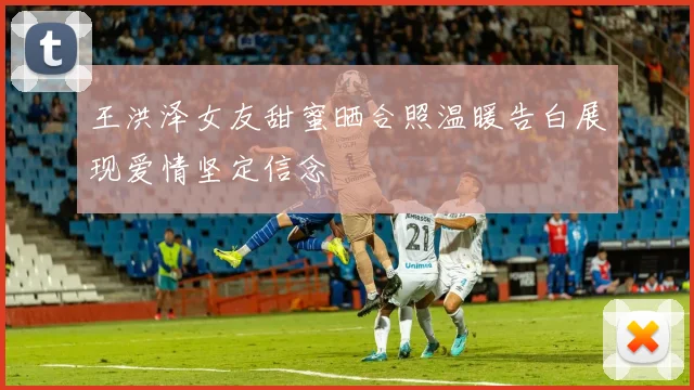 王洪泽女友甜蜜晒合照温暖告白展现爱情坚定信念