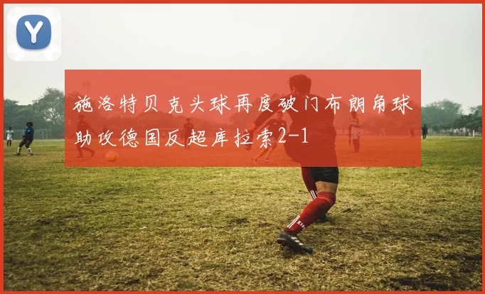 施洛特贝克头球再度破门布朗角球助攻德国反超库拉索2-1