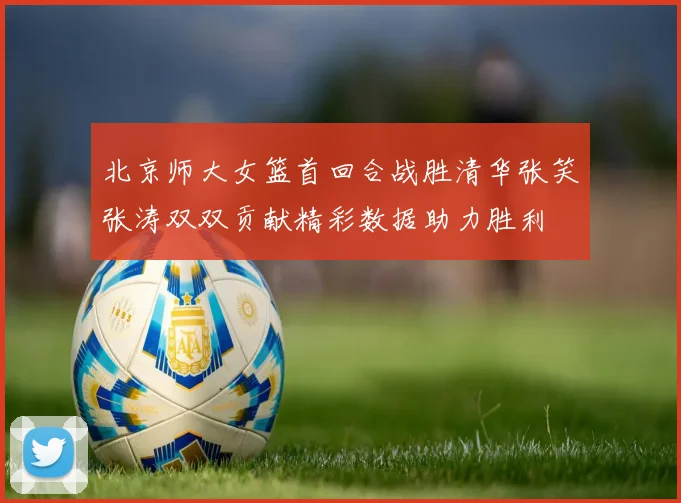 北京师大女篮首回合战胜清华张笑张涛双双贡献精彩数据助力胜利