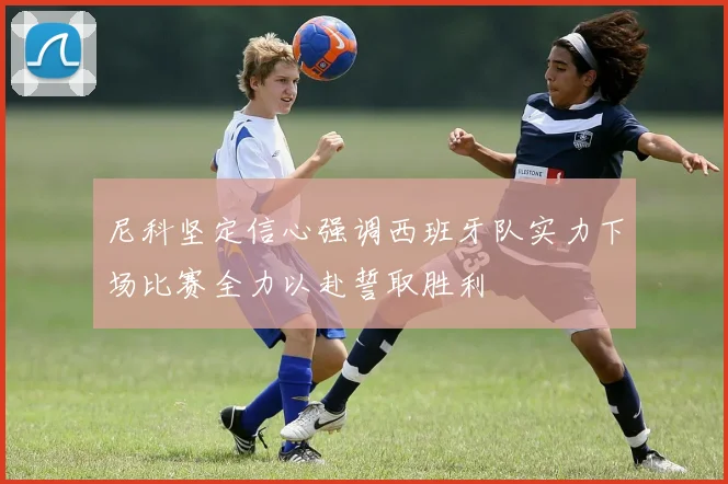 尼科坚定信心强调西班牙队实力下场比赛全力以赴誓取胜利