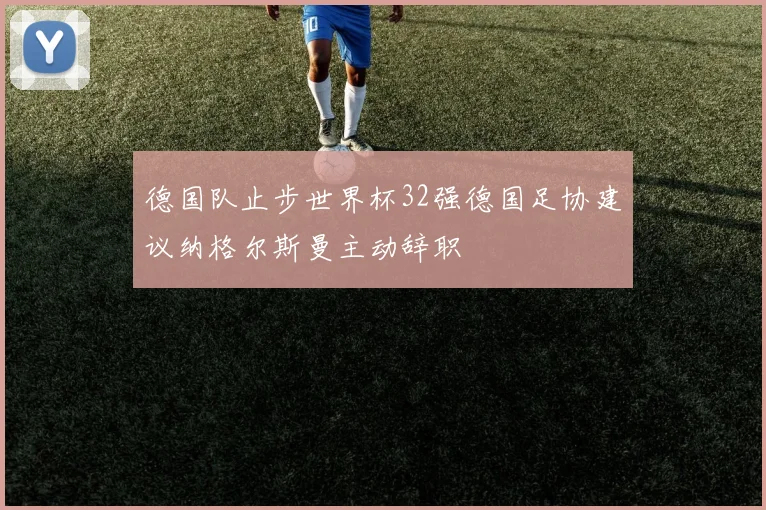 德国队止步世界杯32强德国足协建议纳格尔斯曼主动辞职