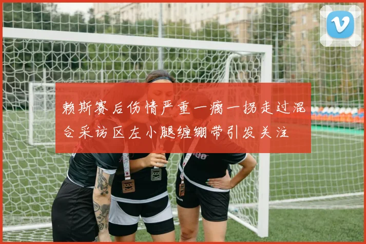 赖斯赛后伤情严重一瘸一拐走过混合采访区左小腿缠绷带引发关注