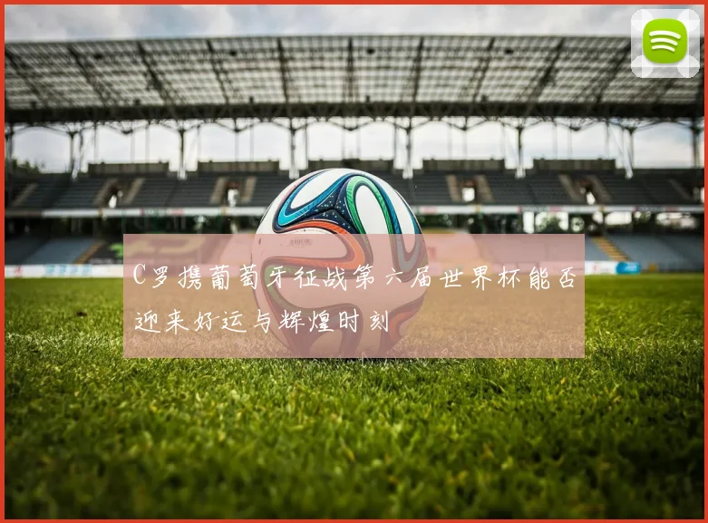 C罗携葡萄牙征战第六届世界杯能否迎来好运与辉煌时刻
