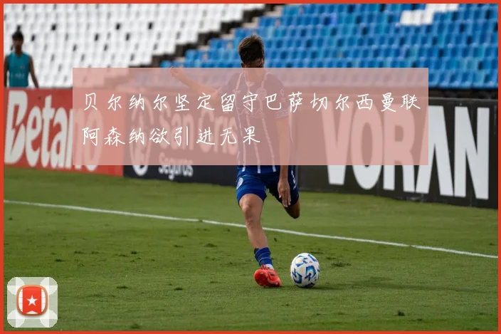 贝尔纳尔坚定留守巴萨切尔西曼联阿森纳欲引进无果