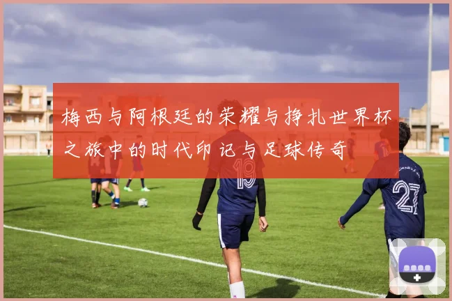 梅西与阿根廷的荣耀与挣扎世界杯之旅中的时代印记与足球传奇