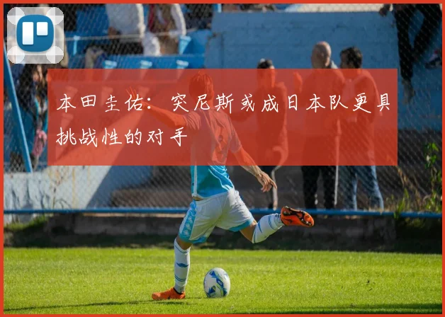 本田圭佑：突尼斯或成日本队更具挑战性的对手