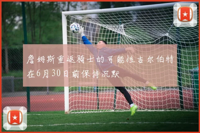 詹姆斯重返骑士的可能性吉尔伯特在6月30日前保持沉默