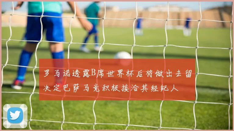 罗马诺透露B席世界杯后将做出去留决定巴萨马竞积极接洽其经纪人