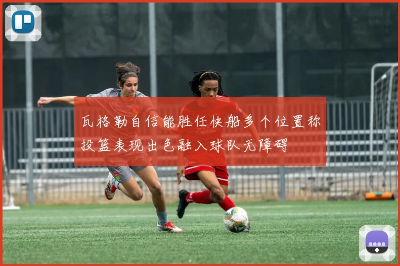 瓦格勒自信能胜任快船多个位置称投篮表现出色融入球队无障碍